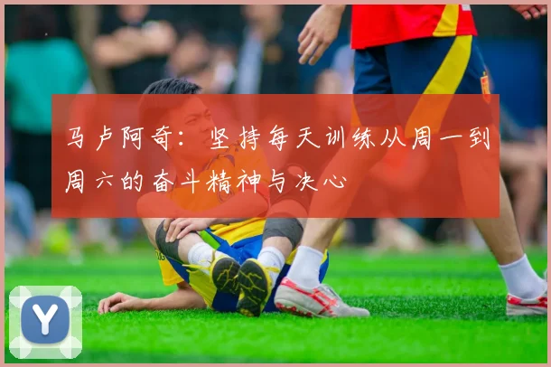 马卢阿奇：坚持每天训练从周一到周六的奋斗精神与决心