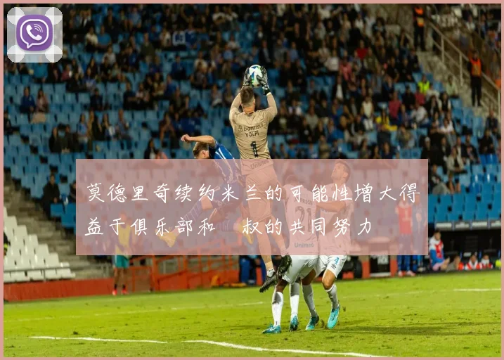 莫德里奇续约米兰的可能性增大得益于俱乐部和囧叔的共同努力