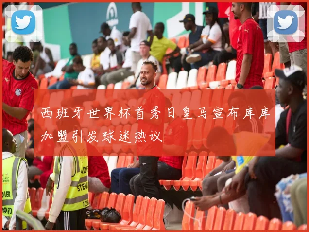 西班牙世界杯首秀日皇马宣布库库加盟引发球迷热议