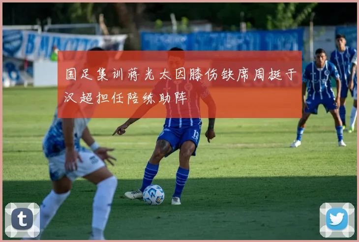 国足集训蒋光太因膝伤缺席周挺于汉超担任陪练助阵