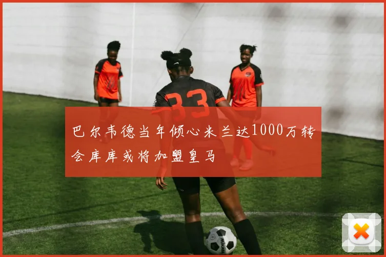 巴尔韦德当年倾心米兰达1000万转会库库或将加盟皇马
