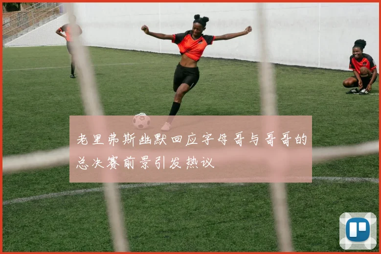 老里弗斯幽默回应字母哥与哥哥的总决赛前景引发热议