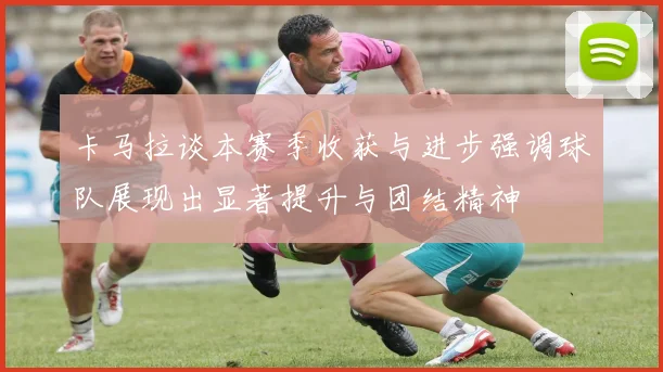 卡马拉谈本赛季收获与进步强调球队展现出显著提升与团结精神