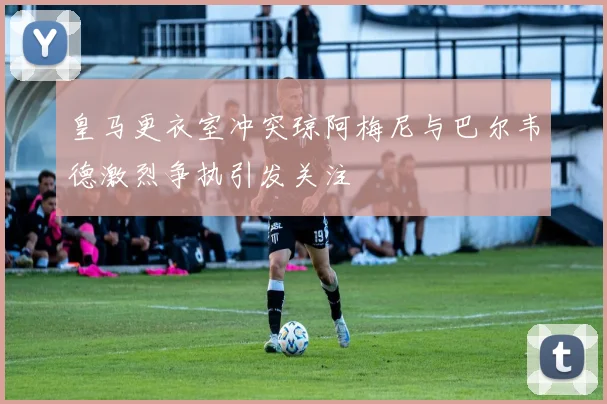 皇马更衣室冲突琼阿梅尼与巴尔韦德激烈争执引发关注