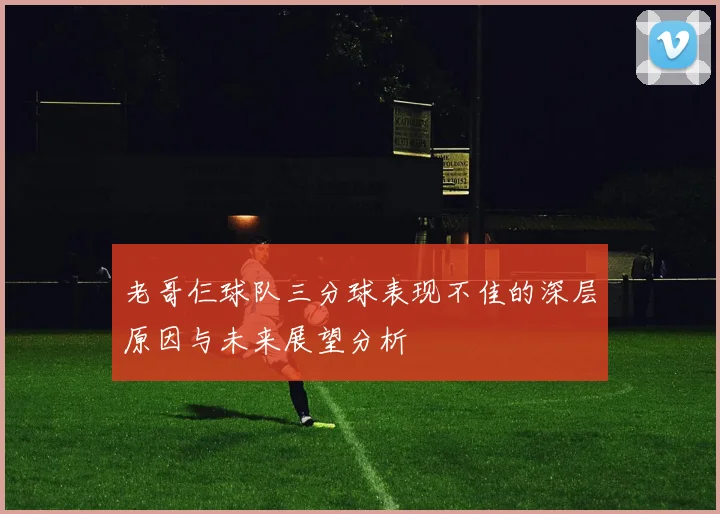老哥仨球队三分球表现不佳的深层原因与未来展望分析