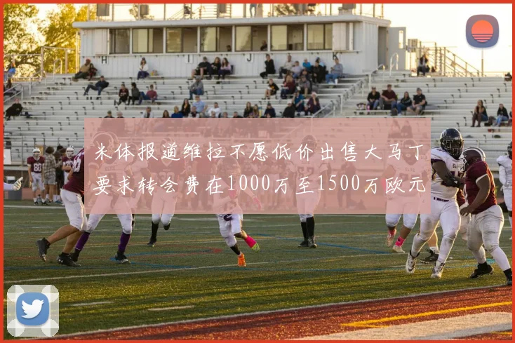 米体报道维拉不愿低价出售大马丁要求转会费在1000万至1500万欧元之间