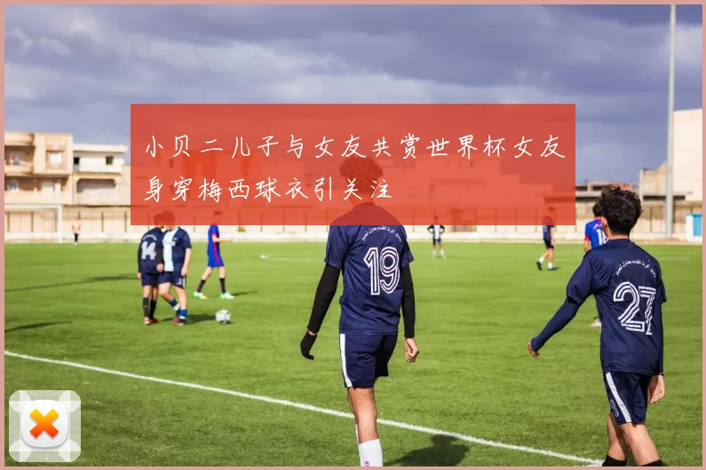 小贝二儿子与女友共赏世界杯女友身穿梅西球衣引关注