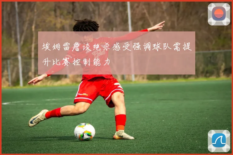 埃姆雷詹谈绝杀感受强调球队需提升比赛控制能力