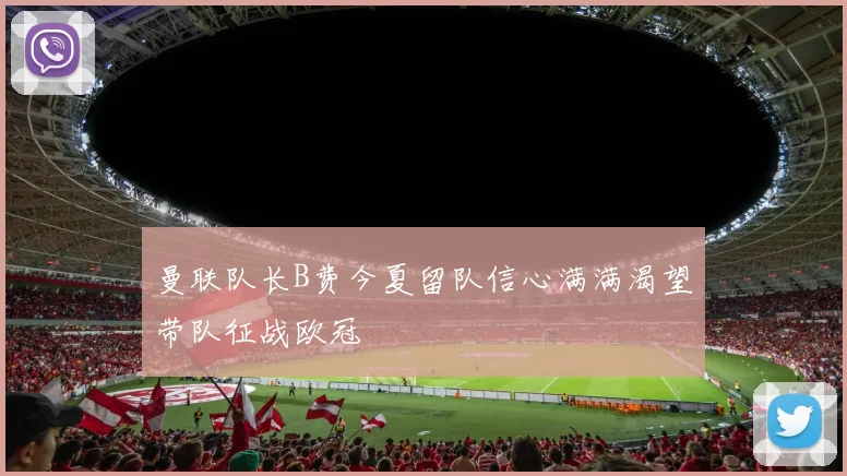 曼联队长B费今夏留队信心满满渴望带队征战欧冠