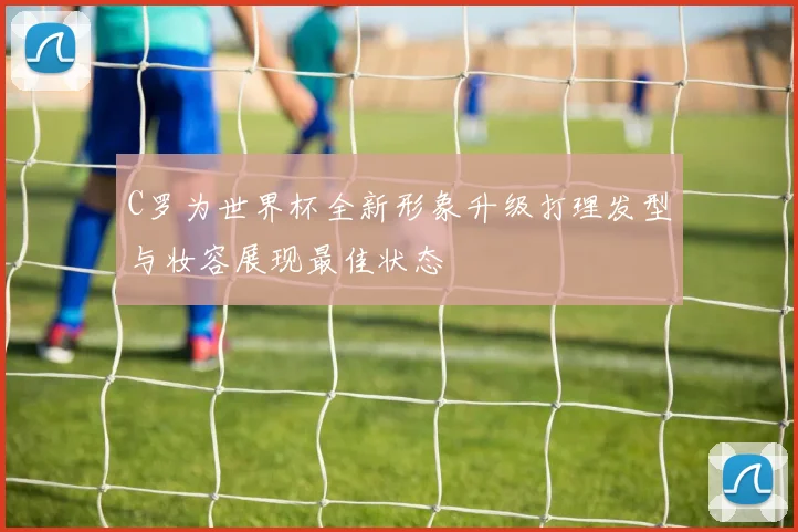 C罗为世界杯全新形象升级打理发型与妆容展现最佳状态