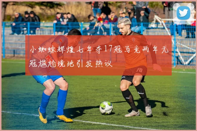 小蜘蛛辉煌七年夺17冠马竞两年无冠尴尬境地引发热议
